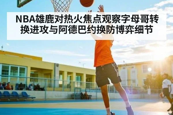 NBA雄鹿对热火焦点观察字母哥转换进攻与阿德巴约换防博弈细节